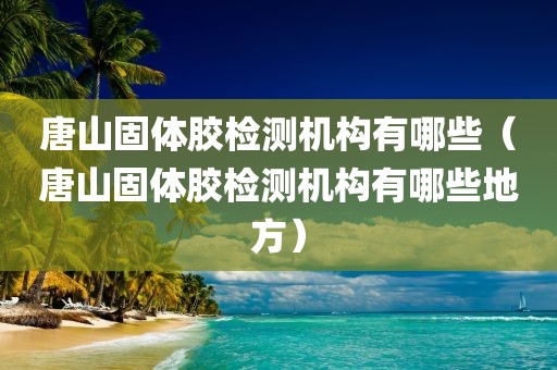 唐山固体胶检测机构有哪些（唐山固体胶检测机构有哪些地方）